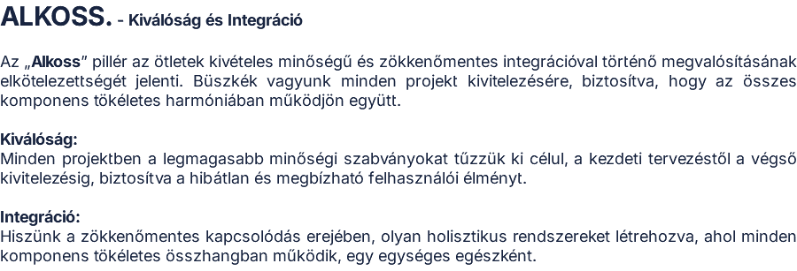 ALKOSS. - Kiválóság és Integráció  Az „Alkoss” pillér az ötletek kivételes minőségű és zökkenőmentes integrációval történő megvalósításának elkötelezettségét jelenti. Büszkék vagyunk minden projekt kivitelezésére, biztosítva, hogy az összes komponens tökéletes harmóniában működjön együtt.  Kiválóság: Minden projektben a legmagasabb minőségi szabványokat tűzzük ki célul, a kezdeti tervezéstől a végső kivitelezésig, biztosítva a hibátlan és megbízható felhasználói élményt.  Integráció: Hiszünk a zökkenőmentes kapcsolódás erejében, olyan holisztikus rendszereket létrehozva, ahol minden komponens tökéletes összhangban működik, egy egységes egészként.