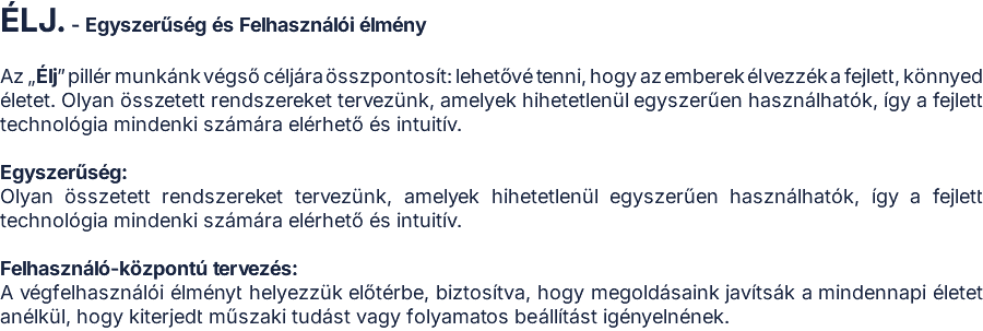 ÉLJ. - Egyszerűség és Felhasználói élmény  Az „Élj” pillér munkánk végső céljára összpontosít: lehetővé tenni, hogy az emberek élvezzék a fejlett, könnyed életet. Olyan összetett rendszereket tervezünk, amelyek hihetetlenül egyszerűen használhatók, így a fejlett technológia mindenki számára elérhető és intuitív.  Egyszerűség: Olyan összetett rendszereket tervezünk, amelyek hihetetlenül egyszerűen használhatók, így a fejlett technológia mindenki számára elérhető és intuitív.  Felhasználó-központú tervezés: A végfelhasználói élményt helyezzük előtérbe, biztosítva, hogy megoldásaink javítsák a mindennapi életet anélkül, hogy kiterjedt műszaki tudást vagy folyamatos beállítást igényelnének.