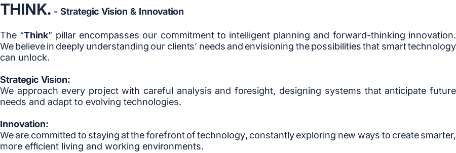 THINK. - Strategic Vision & Innovation  The “Think” pillar encompasses our commitment to intelligent planning and forward-thinking innovation. We believe in deeply understanding our clients’ needs and envisioning the possibilities that smart technology can unlock.  Strategic Vision: We approach every project with careful analysis and foresight, designing systems that anticipate future needs and adapt to evolving technologies.  Innovation: We are committed to staying at the forefront of technology, constantly exploring new ways to create smarter, more efficient living and working environments.