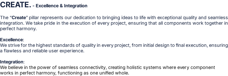 CREATE. - Excellence & Integration  The “Create” pillar represents our dedication to bringing ideas to life with exceptional quality and seamless integration. We take pride in the execution of every project, ensuring that all components work together in perfect harmony.  Excellence: We strive for the highest standards of quality in every project, from initial design to final execution, ensuring a flawless and reliable user experience.  Integration: We believe in the power of seamless connectivity, creating holistic systems where every component works in perfect harmony, functioning as one unified whole.