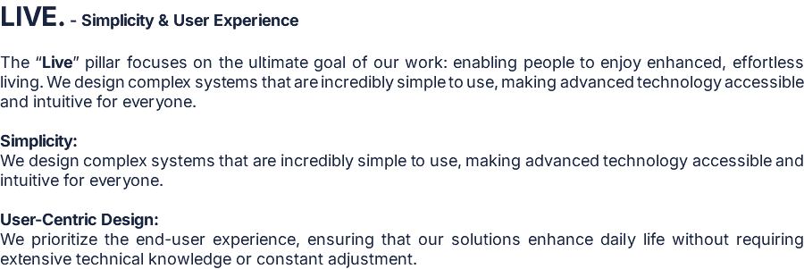 LIVE. - Simplicity & User Experience  The “Live” pillar focuses on the ultimate goal of our work: enabling people to enjoy enhanced, effortless living. We design complex systems that are incredibly simple to use, making advanced technology accessible and intuitive for everyone.  Simplicity: We design complex systems that are incredibly simple to use, making advanced technology accessible and intuitive for everyone.  User-Centric Design: We prioritize the end-user experience, ensuring that our solutions enhance daily life without requiring extensive technical knowledge or constant adjustment.